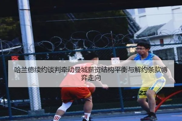 哈兰德续约谈判牵动曼城薪资结构平衡与解约条款博弈走向