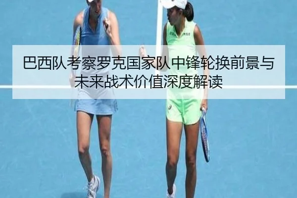 巴西队考察罗克国家队中锋轮换前景与未来战术价值深度解读